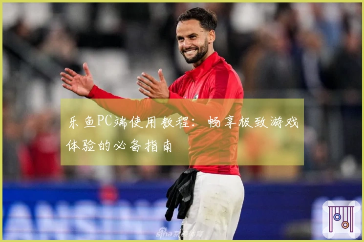 乐鱼PC端使用教程：畅享极致游戏体验的必备指南