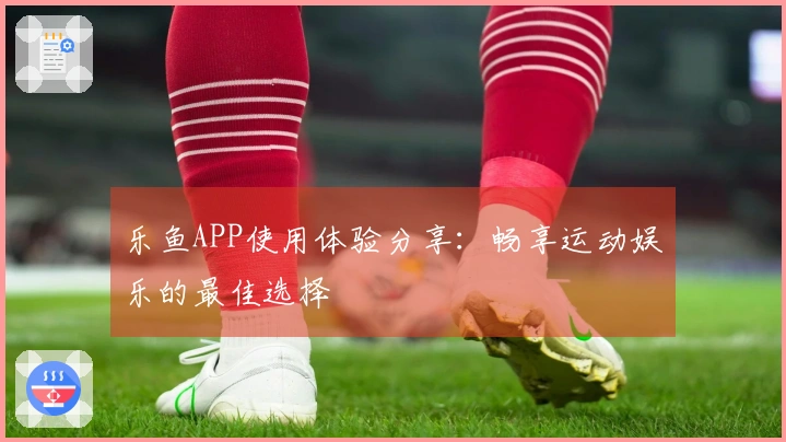 乐鱼APP使用体验分享：畅享运动娱乐的最佳选择