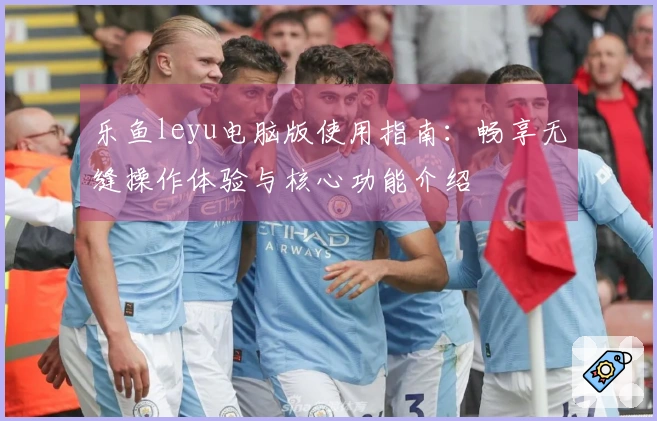 乐鱼leyu电脑版使用指南：畅享无缝操作体验与核心功能介绍