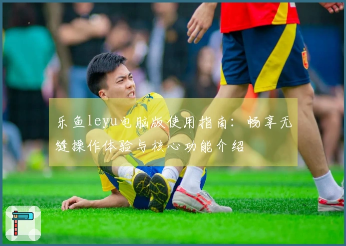 乐鱼leyu电脑版使用指南：畅享无缝操作体验与核心功能介绍