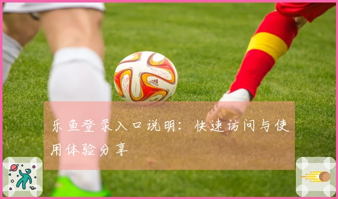 乐鱼登录入口说明：快速访问与使用体验分享
