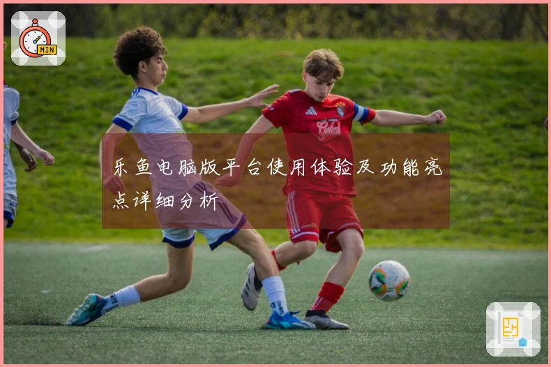 乐鱼电脑版平台使用体验及功能亮点详细分析