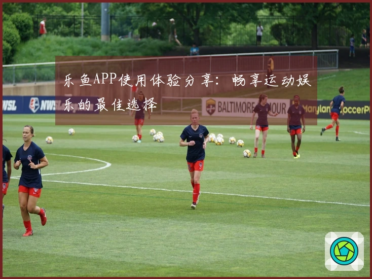 乐鱼APP使用体验分享：畅享运动娱乐的最佳选择