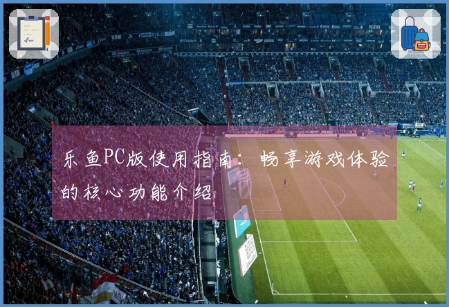 乐鱼PC版使用指南：畅享游戏体验的核心功能介绍