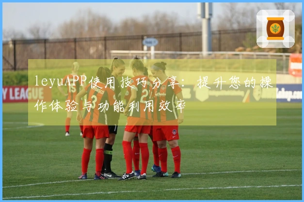 leyuAPP使用技巧分享：提升您的操作体验与功能利用效率