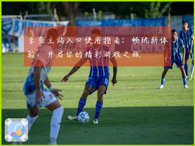 乐鱼主站入口使用指南：畅玩新体验，开启你的精彩游戏之旅