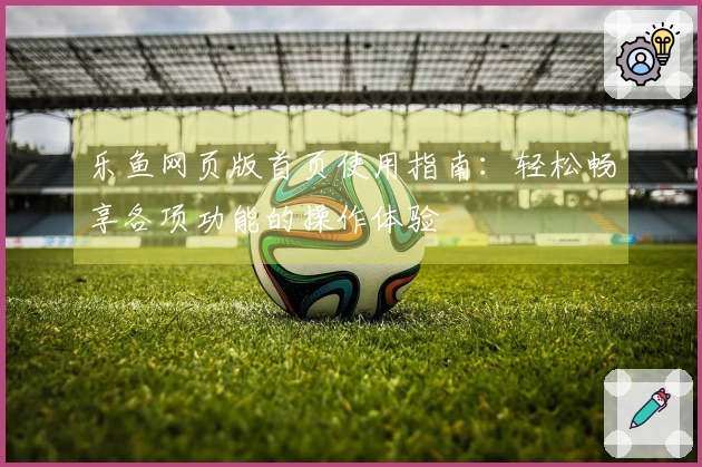 乐鱼网页版首页使用指南：轻松畅享各项功能的操作体验