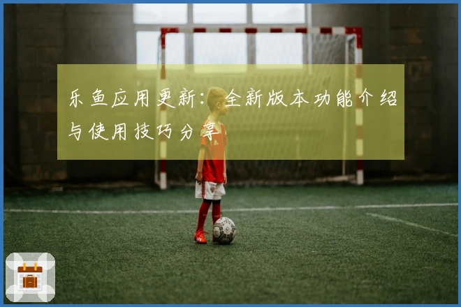 乐鱼应用更新：全新版本功能介绍与使用技巧分享